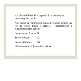 •La disponibilidad de K depende de la textura y la 
mineralogía del suelo 
•Los suelos de textura arcillosa requieren más potasio que 
los de textura media y arenosa. Presentándose la 
siguiente relación general 
Suelos arenas francas X 
Suelos francos 
2X 
Suelos arcillosos 
3X 
• Elemento móvil dentro de la planta 
 