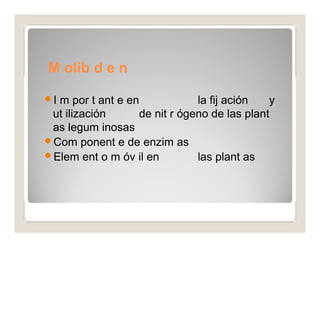 M olib d e n 
o 
I m por t ant e en la fij ación y 
ut ilización de nit r ógeno de las plant 
as legum inosas 
Com ponent e de enzim as 
Elem ent o m óv il en las plant as 
 