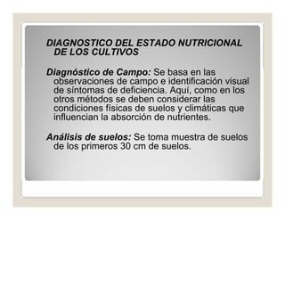 DIAGNOSTICO DEL ESTADO NUTRICIONAL 
DE LOS CULTIVOS 
Diagnóstico de Campo: Se basa en las 
observaciones de campo e identificación visual 
de síntomas de deficiencia. Aquí, como en los 
otros métodos se deben considerar las 
condiciones físicas de suelos y climáticas que 
influencian la absorción de nutrientes. 
Análisis de suelos: Se toma muestra de suelos 
de los primeros 30 cm de suelos. 
 