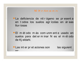 N it r óg e n o 
La deficiencia de nit r ógeno se pr esent a 
en t odos los suelos agr ícolas en ár eas 
lluv iosas 
El m ét odo m ás com unm ent e usado en 
suelos para det er m inar N es el m ét odo 
de Kj eldahl. 
Las int er pr et aciones son las siguient 
es: 
 
