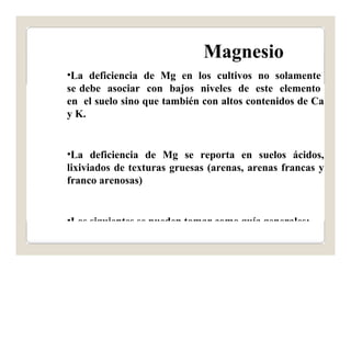 Magnesio 
•La deficiencia de Mg en los cultivos no solamente 
se debe asociar con bajos niveles de este elemento 
en el suelo sino que también con altos contenidos de Ca 
y K. 
•La deficiencia de Mg se reporta en suelos ácidos, 
lixiviados de texturas gruesas (arenas, arenas francas y 
franco arenosas) 
•Los siguientes se pueden tomar como guía generales: 
 