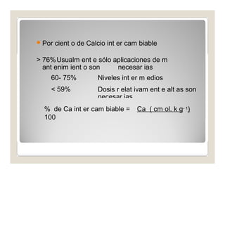 Por cient o de Calcio int er cam biable 
> 76%Usualm ent e sólo aplicaciones de m 
ant enim ient o son necesar ias 
60- 75% 
< 59% 
Niveles int er m edios 
Dosis r elat ivam ent e alt as son 
necesar ias 
% de Ca int er cam biable = Ca ( cm ol. k g- 1) 
100 
CI C 
 