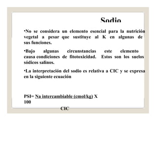 Sodio 
•No se considera un elemento esencial para la nutrición 
vegetal a pesar que sustituye al K en algunas de 
sus funciones. 
•Bajo algunas circunstancias este elemento 
causa condiciones de fitotoxicidad. Estos son los suelos 
sódicos salinos. 
•La interpretación del sodio es relativa a CIC y se expresa 
en la siguiente ecuación 
PSI= Na intercambiable (cmol/kg) X 
100 
CIC 
 