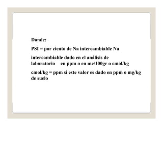 Donde: 
PSI = por ciento de Na intercambiable Na 
intercambiable dado en el análisis de 
laboratorio en ppm o en me/100gr o cmol/kg 
cmol/kg = ppm si este valor es dado en ppm o mg/kg 
de suelo 
 