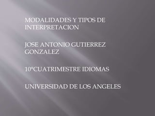 MODALIDADES Y TIPOS DE 
INTERPRETACION 
JOSE ANTONIO GUTIERREZ 
GONZALEZ 
10°CUATRIMESTRE IDIOMAS 
UNIVERSIDAD DE LOS ANGELES 
 