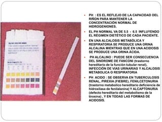  PH : ES EL REFLEJO DE LA CAPACIDAD DEL
RIÑON PARA MANTENER LA
CONCENTRACIÓN NORMAL DE
HIDROGENIONES.
 EL PH NORMAL VA DE 5.5 - 6.5 INFLUYENDO
EL RÉGIMEN DIETÉTICO DE CADA PACIENTE.
 EN UNA ALCALOSIS METABÓLICA Y
RESPIRATORIA SE PRODUCE UNA ORINA
ALCALINA MIENTRAS QUE EN UNA ACIDOSIS
SE PRODUCE UNA ORINA ÁCIDA.
 PH ALCALINO : PUEDE SER CONSECUENCIA
DEL SINDROME DE FANCONI (trastorno
hereditario de la función tubular renal),
INFECCIÓN DE VIAS URINARIAS Y ALCALOSIS
METABOLICA O RESPIRATORIA
 PH ACIDO : SE OBSERVA EN TUBERCULOSIS
RENAL, PIREXIA (FIEBRE), FENILCETONURIA
(trastorno metabolico hereditario deficiencia de
hidroxilasa de fenilalanina) Y ALCAPTONURIA
(defecto hereditario del metabolismo de la
tirosina) , Y EN TODAS LAS FORMAS DE
ACIDOSIS.
 