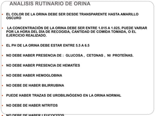 ANALISIS RUTINARIO DE ORINA
 EL COLOR DE LA ORINA DEBE SER DESDE TRANSPARENTE HASTA AMARILLO
OSCURO
 LA CONCENTRACIÓN DE LA ORINA DEBE SER ENTRE 1.015 A 1.025, PUEDE VARIAR
POR LA HORA DEL DÍA DE RECOGIDA, CANTIDAD DE COMIDA TOMADA, O EL
EJERCICIO REALIZADO.
 EL PH DE LA ORINA DEBE ESTAR ENTRE 5.5 A 6.5
 NO DEBE HABER PRESENCIA DE : GLUCOSA , CETONAS , NI PROTEÍNAS.
 NO DEBE HABER PRESENCIA DE HEMATÍES
 NO DEBE HABER HEMOGLOBINA
 NO DEBE DE HABER BILIRRUBINA
 PUEDE HABER TRAZAS DE UROBILINÓGENO EN LA ORINA NORMAL
 NO DEBE DE HABER NITRITOS
 