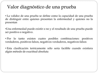 Valor diagnóstico de una prueba
• La validez de una prueba se define como la capacidad de una prueba
de distinguir entre quienes presentan la enfermedad y quienes no la
presentan
•Una enfermedad puede existir o no y el resultado de una prueba puede
ser positivo o negativo.
• Por lo tanto existen cuatro posibles combinaciones: positivos
verdaderos, positivos falsos, negativos verdaderos, negativos falsos
• Esta clasificación teóricamente sólo sería factible cuando existiera
algún método de exactitud absoluta
 