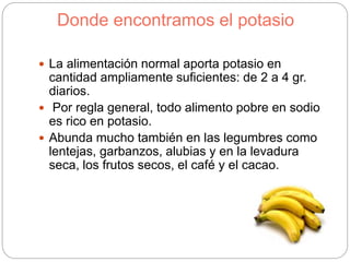 Donde encontramos el potasio
 La alimentación normal aporta potasio en
cantidad ampliamente suficientes: de 2 a 4 gr.
diarios.
 Por regla general, todo alimento pobre en sodio
es rico en potasio.
 Abunda mucho también en las legumbres como
lentejas, garbanzos, alubias y en la levadura
seca, los frutos secos, el café y el cacao.
 