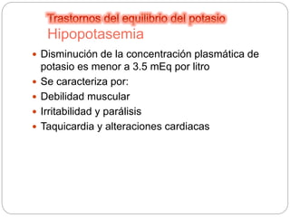 Hipopotasemia
 Disminución de la concentración plasmática de
potasio es menor a 3.5 mEq por litro
 Se caracteriza por:
 Debilidad muscular
 Irritabilidad y parálisis
 Taquicardia y alteraciones cardiacas
 