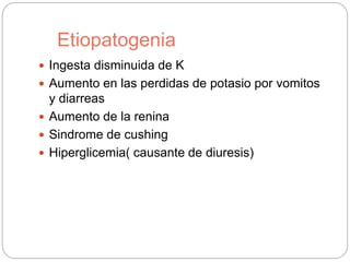 Etiopatogenia
 Ingesta disminuida de K
 Aumento en las perdidas de potasio por vomitos
y diarreas
 Aumento de la renina
 Sindrome de cushing
 Hiperglicemia( causante de diuresis)
 
