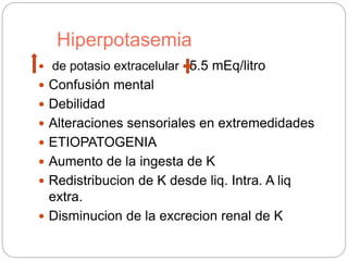 Hiperpotasemia
 de potasio extracelular 5.5 mEq/litro
 Confusión mental
 Debilidad
 Alteraciones sensoriales en extremedidades
 ETIOPATOGENIA
 Aumento de la ingesta de K
 Redistribucion de K desde liq. Intra. A liq
extra.
 Disminucion de la excrecion renal de K
 