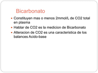 Bicarbonato
 Constituyen mas o menos 2mmol/L de CO2 total
en plasma
 Hablar de CO2 es la medicion de Bicarbonato
 Alteracion de CO2 es una caracteristica de los
balances Acido-base
 