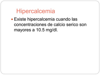 Hipercalcemia
 Existe hipercalcemia cuando las
concentraciones de calcio serico son
mayores a 10.5 mg/dl.
 