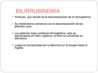 BILIRRUBINEMIA
 Producto que resulta de la descomposición de la hemoglobina.
 Su metabolismo comienza con la descomposición de los
glóbulos rojos.
 Los glóbulos rojos contienen hemoglobina, esta se
descompone en Hem y globina, el Hem es convertido en
bilirrubina
 Luego es transportada por la albúmina en la sangre hasta el
hígado.
 