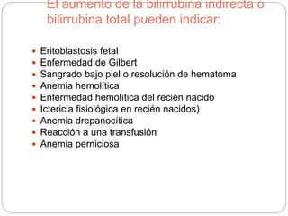 El aumento de la bilirrubina indirecta o
bilirrubina total pueden indicar:
 Eritoblastosis fetal
 Enfermedad de Gilbert
 Sangrado bajo piel o resolución de hematoma
 Anemia hemolítica
 Enfermedad hemolítica del recién nacido
 Ictericia fisiológica en recién nacidos)
 Anemia drepanocítica
 Reacción a una transfusión
 Anemia perniciosa
 