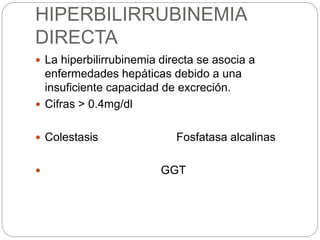 HIPERBILIRRUBINEMIA
DIRECTA
 La hiperbilirrubinemia directa se asocia a
enfermedades hepáticas debido a una
insuficiente capacidad de excreción.
 Cifras > 0.4mg/dl
 Colestasis Fosfatasa alcalinas
 GGT
 