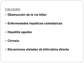 causas:
 Obstrucción de la vía biliar
 Enfermedades hepáticas colestásicas
 Hepatitis agudas
 Cirrosis.
 Elevaciones aisladas de bilirrubina directa
 