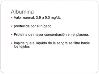 Albumina
 Valor normal: 3.9 a 5.0 mg/dL
 producida por el hígado
 Proteína de mayor concentración en el plasma.
 Impide que el líquido de la sangre se filtre hacia
los tejidos
 