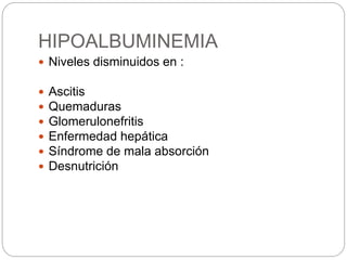 HIPOALBUMINEMIA
 Niveles disminuidos en :
 Ascitis
 Quemaduras
 Glomerulonefritis
 Enfermedad hepática
 Síndrome de mala absorción
 Desnutrición
 
