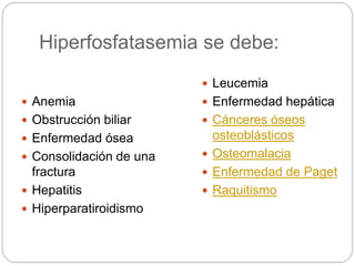 Hiperfosfatasemia se debe:
 Anemia
 Obstrucción biliar
 Enfermedad ósea
 Consolidación de una
fractura
 Hepatitis
 Hiperparatiroidismo
 Leucemia
 Enfermedad hepática
 Cánceres óseos
osteoblásticos
 Osteomalacia
 Enfermedad de Paget
 Raquitismo
 
