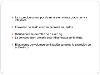  La excrecion ocurre por via renal y en menor grado por via
intestinal.
 El exceso de acido urico se deposita en tejidos.
 Diariamente se excretan de o.4 a 0.8g
 La concentración urinaria esta influenciada por la dieta.
 El aumento del volumen de filtración aumenta la excreción de
acido úrico.
 