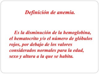 Definición de anemia.
Es la disminución de la hemoglobina,
el hematocrito y/o el número de glóbulos
rojos, por debajo de los valores
considerados normales para la edad,
sexo y altura a la que se habita.
 