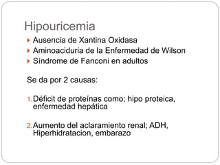 Hipouricemia
 Ausencia de Xantina Oxidasa
 Aminoaciduria de la Enfermedad de Wilson
 Síndrome de Fanconi en adultos
Se da por 2 causas:
1.Déficit de proteínas como; hipo proteica,
enfermedad hepática
2.Aumento del aclaramiento renal; ADH,
Hiperhidratacion, embarazo
 