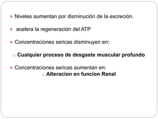  Niveles aumentan por disminución de la excreción.
 acelera la regeneración del ATP
 Concentraciones sericas disminuyen en:
o Cualquier proceso de desgaste muscular profundo
 Concentraciones sericas aumentan en:
o Alteracion en funcion Renal
 