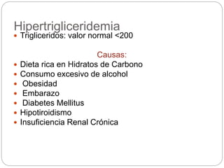 Hipertrigliceridemia
 Trigliceridos: valor normal <200
Causas:
 Dieta rica en Hidratos de Carbono
 Consumo excesivo de alcohol
 Obesidad
 Embarazo
 Diabetes Mellitus
 Hipotiroidismo
 Insuficiencia Renal Crónica
 