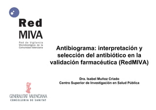 Antibiograma: interpretación y
selección del antibiótico en la
validación farmacéutica (RedMIVA)
Dra. Isabel Muñoz Criado
Centro Superior de Investigación en Salud Pública
 