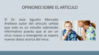 OPINIONES SOBRE EL ARTICULO
El Dr. Jose Agustin Mercado
Arellano autor del articulo señala
que este es un estudio sobretodo
informativo puesto que al ser un
virus nuevo y emergente se espera
nuevos datos acerca del virus.
 
