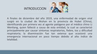 INTRODUCCION
A finales de diciembre del año 2019, una enfermedad de origen viral
surgió en la ciudad de Wuhan en la provincia de Hubei (China),
identificando por primera vez al agente patógeno por el médico chino Li
Wenliang, quien falleció a causa de esta entidad, la cual se caracterizó
principalmente por causar síntomas respiratorios, fiebre, tos y dificultad
respiratoria; la diseminación fue tan extensa que ocasionó una
emergencia internacional en poco tiempo debido al alto índice de
letalidad.
 
