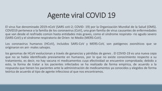 Agente viral COVID 19
El virus fue denominado 2019-nCoV (SARS coV-2; COVID- 19) por la Organización Mundial de la Salud (OMS).
COVID19 pertenece a la familia de los coronavirus (CoV), una gran familia de virus causantes de enfermedades
que van desde el resfriado común hasta entidades más graves, como el síndrome respirato- rio agudo severo
(SARS-CoV) y el síndrome respiratorio de Orien- te Medio (MERS-CoV).
Los coronavirus humanos (HCoV), incluidos SARS-CoV y MERS-CoV, son patógenos zoonóticos que se
originaron en ani- males salvajes.
los genomas de HCoV evolucionan a través de ganancias y pérdidas de genes . El COVID-19 es una nueva cepa
que no se había identificado previamente en humanos, por lo que no existe conocimiento respecto a su
tratamiento, es decir, no hay vacuna ni medicamentos cuya efectividad se encuentre comprobada; debido a
esto, la forma de tratar a los pacientes infectados se ha realizado de forma empírica, de acuerdo a la
respuesta que tienen los pacientes ante la administración de medicamentos ya conocidos y elegidos de forma
teórica de acuerdo al tipo de agente infeccioso al que nos encontramos.
 