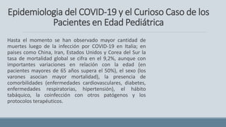 Epidemiologia del COVID-19 y el Curioso Caso de los
Pacientes en Edad Pediátrica
Hasta el momento se han observado mayor cantidad de
muertes luego de la infección por COVID-19 en Italia; en
paises como China, Iran, Estados Unidos y Corea del Sur la
tasa de mortalidad global se cifra en el 9,2%, aunque con
importantes variaciones en relación con la edad (en
pacientes mayores de 65 años supera el 50%), el sexo (los
varones asocian mayor mortalidad), la presencia de
comorbilidades (enfermedades cardiovasculares, diabetes,
enfermedades respiratorias, hipertensión), el hábito
tabáquico, la coinfección con otros patógenos y los
protocolos terapéuticos.
 