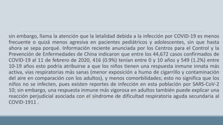 sin embargo, llama la atención que la letalidad debida a la infección por COVID-19 es menos
frecuente o quizá menos agresiva en pacientes pediátricos y adolescentes, sin que hasta
ahora se sepa porqué. Información reciente anunciada por los Centros para el Control y la
Prevención de Enfermedades de China indicaron que entre los 44,672 casos confirmados de
COVID-19 al 11 de febrero de 2020, 416 (0.9%) tenían entre 0 y 10 años y 549 (1.2%) entre
10-19 años esto podría atribuirse a que los niños tienen una respuesta inmune innata más
activa, vías respiratorias más sanas (menor exposición a humo de cigarrillo y contaminación
del aire en comparación con los adultos), y menos comorbilidades; esto no significa que los
niños no se infecten, pues existen reportes de infección en esta población por SARS-CoV-2
10; sin embargo, una respuesta inmune más vigorosa en adultos también puede explicar una
reacción perjudicial asociada con el síndrome de dificultad respiratoria aguda secundaria al
COVID-1911 .
 