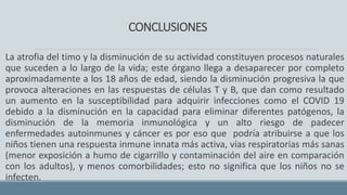 CONCLUSIONES
La atrofia del timo y la disminución de su actividad constituyen procesos naturales
que suceden a lo largo de la vida; este órgano llega a desaparecer por completo
aproximadamente a los 18 años de edad, siendo la disminución progresiva la que
provoca alteraciones en las respuestas de células T y B, que dan como resultado
un aumento en la susceptibilidad para adquirir infecciones como el COVID 19
debido a la disminución en la capacidad para eliminar diferentes patógenos, la
disminución de la memoria inmunológica y un alto riesgo de padecer
enfermedades autoinmunes y cáncer es por eso que podría atribuirse a que los
niños tienen una respuesta inmune innata más activa, vías respiratorias más sanas
(menor exposición a humo de cigarrillo y contaminación del aire en comparación
con los adultos), y menos comorbilidades; esto no significa que los niños no se
infecten.
 