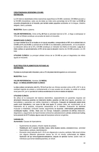 10
CREATINKINASA ISOENZIMA (CK-MB)
DEFINICIÓN:
La CK total es desdoblada entres isoenzimas específicas la CK-BB ( cerebral), CK-MM(muscular) y
la CK-MB (miocárdica), cada una de éstas se mide como porcentaje de la CK total. La CK-MB se
encuentra principalmente en el miocardio, pero también existen pequeñas cantidades en la lengua, intestino
delgado, útero y próstata.
MUESTRA: Suero o plasma.
VALOR REFERENCIAL: Entre el 6 y 25 %de la actividad total de la CK , si llega a sobrepasar el
10% de la CKtotal constituye una prueba de lesión al miocardio.
SIGNIFICADO CLÍNICO:
La mayor actividad de la CK se localiza en el músculo esquelético, correspondiendo el 96% de la actividad total a la
CK.MM yel4%alaCK-MB.La activad de la CK-BB no es detectable, prácticamente , en la circulación.
La elevación sérica de la CK y CK-MB constituye un indicador de infarto al miocardio. Luego de un
infarto cardíaco en aproximadamente, el 45% de los casos la elevación máxima de CK-MB precede a la CK
total.
UTILIDAD CLÍNICA: La principal utilidad clínica de la CK-MB es para el diagnóstico de infarto
agudo al miocardio.
ELECTROLITOS PLASMÁTICOS POTASIO (K)
DEFINICIÓN:
Elpotasioeselprincipalcatiónintracelularysoloun2%delpotasiototaldelorganismoes extracelular.
MUESTRA: Suero
VALOR REFERENCIAL: Hombre: 3-5 MEQ/L
Mujer: 3-5 MEQ/LSIGNIFICADO CLÍNICO:
La dieta contiene normalmente, entre 50 y 150 de K por día. Los riñones excretan entre el 80 y 90 % de la
cantidad ingerida de potasio y contrariamente a lo que sucede con el sodio, no existe un umbral
renal para el K, por lo queésteaúncontinúaexcretándoseenlaorinaenestadosdedepleción.
UTILIDAD CLÍNICA:
Se utiliza en la evaluación del balance electrolítico, especialmente en pacientes mayores con
alimentación intravenosa pacientes con tratamiento diurético, pacientes con falla renal aguda, pacientes con
hemodiálisis y pacientes con nefritis intersticial o nefropatía. Evaluación de hipertensión arterial donde
puede ocurrir hipercalemia y ser causa de falla renal aguda. El potasio debe ser monitorizado en el
tratamiento de la acidosis, incluyendo cetoacidosis en la diabetes. Evaluación de debilidad
muscular e irritabilidad, confusión mental, seguimiento de leucemias , enfermedades gastrointestinales ,
encefalopatía hepática , vómitos , fístula ,tubo de drenaje. Evaluación y prevención de arritmias. Detección,
diagnóstico y seguimiento de hipermineralo-corticismos (aldosteranismo primario,síndrome de Cushing,
tumorproductordeACTHectópica,algunoscasosdehiperplasia adrenal congénita).
VARIABLES:
Aumentado: Causas de hipercalemia:
- Suplementos de potasio, infusión rápida de potasio.
- Redistribución del K corporal: hemólisis masiva, daños tisulares severos, anorexianerviosa, actividad
hipercinética, acidosis, deshidratación.
- Excreción renal reducida de K: I.R.A con oligoanuria o anuria y acidosis, falla renal crónica
con oliguria (filtración glomerular menos de 3-5 ml minuto, enfermedad de Addison,
hipofunción del eje renina-angiotensina-aldosterona, después de ejercicios fuertes (sobre todo en
individuos que toman betabloqueantes), en shock
 