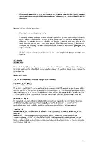 11
- Otras causas: Acidosis tubular renal, shock traumático, quemaduras, shock transfuncional por hemólisis
intravascular masiva de sangre incompatible, en toda crisis hemolítica aguda y en reabsorción de grandes
hematomas.
Disminuido: CausasdelaHipocalemia:
- Disminución de la entrada de potasio
- Pérdida de potasio orgánico: En secreciones intestinales: vómitos prolongados (estenosis
pilórica, obstrucción intestinal), diarrea (cólera, esteatorrea, síndrome de Zollinger-Ellison,
síndrome de Werner Morrison) pérdidas por fístulas (intestinal biliar, pancreática). En
orina: acidosis tubular renal, falla renal tubular aldosteranismo primario y secundario,
síndrome de Cushing, diuresis osmótica,cetosis diabética, tratamiento prolongado con
corticosteroides.3)
- Redistribución en el organismo (disminución dentro de las células), glucosa y terapia con
insulina.
SODIO (Na)
DEFINICIÓN:
Es el principal catión extracelular, y aproximadamente un 10% es intracelular, entre sus funciones
tenemos: estimular la irritabilidad neuromuscular, regular el equilibrio ácido base, mantener la
osmoralidad,etc.
MUESTRA: Suero
VALOR REFERENCIAL: Hombre y Mujer: 135-150 meq/I
SIGNIFICADO CLÍNICO:
El Na tiene relación con la mayor parte de la osmoralidad del L.E.C, pues si se pierde este catión,
el L.E.C disminuye por arrastre de agua y con esto disminuye el volumen desangre circulante. Un
bajo nivel de sodio en la sangre (hiponatremia) puede indicar deficiencia de Na o exceso de agua.
Es de importancia en la contractilidad muscular, transmisión nerviosa, equilibrio ácido base, etc.
UTILIDAD CLÍNICA:
Seutilizaparalaevaluacióndelbalancehidroelectrolíticoespecialmenteenpacientesconalimentaciónintravenosa,
contratamientodiurético,pacientesconfallarenalaguda,nefrópatas. Evaluación en enfermedades
gastrointestinales, enfermedades hepáticas, enfermedades de Adisson, aldosteronismo.
VARIABLES:
Aumentado:IngestiónexcesivadeNaporvíaoraloE.V,pérdidadeaguay Nasiendolaperdidadeaguamayor
quelaNa.
Disminuido : Sudoración prolongada( ejercicios , fiebre) , diuréticos , dietas bajas en Na,
enfermedades de Adisson , en pérdidas de líquidos gastrointestinales (vómitos diarrea ,fístulas)
lesiones a través de la piel(lesiones amplias , quemaduras) , desplazamientos de líquidos corporales
edemamasivo,ascitis,etc.
 
