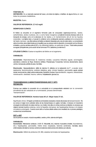 13
FÓSFORO (P)
DEFINICIÓN: Es un elemento esencial del hueso y de todos los tejidos, e interfiere, de alguna forma, en casi
todos los procesos metabólicos.
MUESTRA: Suero.
VALOR DE REFERENCIA: 2.7-4.5 mg/dl
SIGNIFICADO CLÍNICO:
El fósforo se encuentra en el organismo formando parte de compuestos orgánicos(proteínas, lípidos,
carbohidratos, ácidos nucleicos, etc.) o como factor inorgánico cumpliendo funciones diversas, tanto en el
transporte de energía, como en la estructura de los tejidos y el mantenimiento del ph de los líquidos
corporales. Los tejidos óseo y muscular lo contienen como constituyente esencial y participa en la composición
del tejido nervioso. Las cifrasséricasdefosfatosedeberáninterpretarjuntoalas decalciosérico.Laconcentración
sérica de ambos viene determinada por el equilibrio que se produce entre la absorción yla excreción por los riñones y
elintestino,yporloscambiosentreelLECy los diferentes tejidos, en particular el óseo. Todosestosprocesos
seregulanprincipalmente,porlaaccióndelashormonasPTH,calcitoninaylavitaminaD.
UTILIDAD CLÍNICA: Evaluar el equilibrio de fósforo en el organismo.
VARIABLES:
Aumentado: Hipervitaminosis D; trastornos renales; Leucemia linfocítica aguda; acromegalia;
alcoholismo; síndrome de Reye; Síndrome nefrótico; Preeclampsia; Furosemida; hormona decrecimiento; etanol;
uremia;menopausia;pérdidadepeso,hemólisis.
Disminuido: Hiperparatiroidismo: déficit de vitamina D, defectos en la reabsorción de P a escala renal;
septicemia; feocromocitoma; acidosis diabética; gota; cirrosis hepática; pancreatitis aguda; acidosis
tubular renal proximal ydistal; anticonvulsionantes; Epinefrina; fructosa; hiperventilación; ceguera; cetoacidosis;
menstruación; obesidad; trauma; cafeína; hospitalización;glucosa;luz.
TRANSAMINASAS O AMINOTRANSFERASAS (GOT Y GPT)
DEFINICIÓN:
Enzimas que catalizan la conversión de un aminoácido en el correspondiente cetoácido con la conversión
simultánea de otro cetoácido en un aminoácido, proceso denominado
“transaminación”.
VALOR DE REFERENCIA: Hombre hasta 40 u/l - Mujer hasta 31 U/L
Significado clínico: Elhígadosuministralosaminoácidosnecesariosatravésdelprocesodetransaminación. No
se conoce el origen de la actividad sérica de las transaminasas en sujetos normales, ni tampoco el mecanismo
encargado de eliminación de estas enzimas. Los niveles más altos en ambas enzimas se detectan en procesos que
originan necrosishepática extensa, como la hepatitis viral grave, las hepatopatías tóxicas o el colapso
circulatorio prolongado. Cuando ocurre daño amuchas células activas como resultado de un proceso patológico,
seelevanlasconcentraciones.
GOT o AST
Seencuentraencorazón,músculoesquelético,cerebroyriñón,ademásdelhígado.
VARIABLES:
Aumentado: Alteraciones cardiacas ( I.A.M. IC. Miocarditis, etc.), lesiones musculares (miositis, traumatismos,
etc.), hepatopatías, pancreatitis, infarto renal, neoplasias, lesiones cerebrales, hemolisis, etanol,
enfermedadesdelsistemanerviosocentral(convulsiones)obstruccionesdelcolédocoporcálculos.
Disminución: Déficit de piridoxina (Vit. B6), estadios terminales de hepatopatías.
 