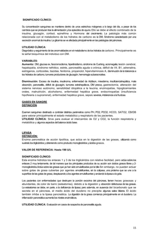 15
SIGNIFICADO CLÍNICO:
Su concentración sanguínea se mantiene dentro de unos estrechos márgenes a lo largo del día, a pesar de los
cambiosqueseproducentras laalimentación ylos episodios deayuno.Ello se debe al efecto combinado de la
insulina, glucagón, cortisol, epinefrina y Hormona del crecimiento. La patología más común
relacionada con el metabolismo de los hidratos de carbono es la DM, Síndrome caracterizado por una
secreciónanormaldeinsulina.Laglicemiaseveafectadaprincipalmenteenlaspatologíasdelpáncreas.
UTILIDAD CLÍNICA:
Diagnósticoyseguimientodelasanormalidadesenelmetabolismodeloshidratosdecarbono. Principalmente es
la señal bioquímica del individuo con DM.
VARIABLES:
Aumento: DM, glucosa ev, feocromocitoma, hipertiroidismo, síndrome de Cushing, acromegalia, lesión cerebral,
hepatopatía, síndrome nefrótico, estrés, pancreatitis aguda o crónica, déficit de Vit. B1, adrenalina,
estrógenos, corticoides, tiazidas, fenitoína, propanolol, hipervitaminosis A, disminucióndela toleranciaa
loshidratosdecarbono,tumoresproductoresdeglucagón,hemorragiasubaracnoidea.
Disminución: Exceso de insulina, insulinoma, enfermedad de Addison, mixedema, insuficienciahepática, mala
absorción, pancreatitis, déficit de glucagón, tumores extrahepáticos, DM precoz, gastrectomía, alteración del
sistema nervioso autónomo, sensibilidad idiopática a la leucina, enzimopatías, hipoglicemiantes
orales, malnutrición, alcoholismo, enfermedad hepática grave, endocrinopatías (insuficiencia
hipofisiaria o suprarrenal), enfermedad hepática grave, sepsis severas,intoleranciaalafructosa.
GASES EN SANGRE
DEFINICIÓN
Examen sanguíneo destinado a controlar distintos parámetros como PH, PO2, PCO2, HCO3, SATO2, EB/DB
para valorar principalmente el estado metabólico y respiratorio de los pacientes.
UTILIDAD CLÍNICA: Sirve para evaluar el intercambio de O2 y CO2, la función respiratoria y
metabólica y algunosaspectosdelbalanceácidobase.
LIPASA
DEFINICIÓN:
Enzima pancreática de acción lipolítica, que actúa en la digestión de las grasas, utilizando como
sustratolostriglicéridosyobteniendocomoproductomonoglicéridos yácidosgrasos.
VALOR DE REFERENCIA: Hasta 190 U/L
SIGNIFICADO CLÍNICO:
Esta enzima hidroliza los enlaces 1 y 3 de los triglicéridos con relativa facilidad, pero actúa sobre los
enlaces 2 muy lentamente, de tal manera que los principales productos de su acción son ácidos grasos libres y 2-
monoglicéridos.Actúasobre las grasas que ya han sido emulsificadas por la bilis Sin embargo, no pueden actuar
sobre gotas de grasa cubiertas por agentes emulsificantes, sin la colipasa, una proteína que se une a la
superficiedelasgotasdegrasa,desplazandoalosagentesemulsificantesyanclandolalipasaalagota.
Los pacientes con enfermedades que destruyen la porción exocrina del páncreas, tienen heces grasosas y
abundantes, de color de barro (esteatorrea), debido a la digestión y absorción defectuosa de las grasas.
La esteatorrea se debe, en parte, a la deficiencia de lipasa; pero además, en ausencia del bicarbonato que se
secreta en el páncreas, el medio ácido del duodeno no precipita algunas sales biliares. El ácido
también inhibe a la lipasa pancreática. La digestión de la grasa comienza principalmente en el duodeno. La
inflamaciónpancreáticaaumentalosnivelesenzimáticos.
UTILIDAD CLÍNICA: Evaluaciónencasosdesospechadepancreatitisaguda.
 