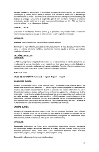 17
plasmático existente. La albúminemia (y la síntesis de albúmina) disminuyen en las hepatopatías
crónicas (por ej. cirrosis, ascitis) debido al aumento en el volumen de distribución. El alcoholismo y la
malnutricióntambiénseasocianaunadisminucióndelasíntesisdealbúmina. Unahipoalbuminemiatambiénpuede
obedecer, sin embargo, a un aumento de las pérdidas por el riñón (síndrome nefrótico), el intestino
(enteropatías pierde proteínas) o la piel (quemaduras).Constituye un 50 – 70% del total de
proteínas séricas y es la más pequeña de éstas.
UTILIDAD CLÍNICA:
Evaluación de insuficiencia hepática crónica y el pronóstico del paciente frente a eventuales
tratamientos quirúrgicos (ej. cirugía de la hipertensión portal, trasplantes hepáticos).
VARIABLES:
Aumento: Hemoconcentración, deshidratación, diabetes insípida.
Disminución: Hiper hidratación, desnutrición o mal nutrición, síndrome de mala absorción, glomérulonefritis
aguda o crónica, síndrome nefrótico, insuficiencia hepática aguda o crónica, quemaduras,
neoplasias o leucemia.
PROTEÍNA C REACTIVA
DEFINICIÓN:
La PCR es una proteína beta globulina termolábil con un alto contenido de hidratos de carbono que
no atraviesa la barrera placentaria; es un reactante de fase aguda que aumenta rápida, pero no
específicamente,enrespuestaalainflamaciónyalaagresióndelostejidos.Tanto las inflamaciones infecciosas
como no infecciosas provocan la formación de esta proteína en el plasma.
MUESTRA: Suero
VALOR DE REFERENCIA: Hombre: 0 –1 mgr/dl - Mujer: 0 - 1 mgr/dl
SIGNIFICADO CLÍNICO:
Aumenta notablemente cuando existe necrosis hística. Su determinación es importante debido a que
aumentarápidoalcomienzodelaenfermedad,14-26horasluegodelainflamaciónoinjuriatisular ydesapareceenla
etapa de recuperación, apareciendo sólo durante la fase activa del proceso inflamatorio. Es útil en
detección de infecciones ocultas, particularmente, en leucemias y pacientes post operados. Esútilen
el diagnóstico y manejo de enfermedades difíciles de diferenciar que tienen un aspecto inflamatorio oculto, como la
endocarditis bacteriana, los abscesos, la fiebre reumática. La PCR reacciona con el polisacárido de los
neumococos, con ADN, nucleótidos, lípidos y otros polisacáridos. Se usa de manera semejante a la
eritro sedimentación, pero la PCR es más sensible y es un indicador de respuesta mejor. La cantidad de
PCRencontradaenelsueroesmásomenosproporcionalalaseveridaddelainflamación.
UTILIDAD CLÍNICA:
Se usa como prueba rápida ante la presunción de infección bacteriana (PCR alta) contra infección
vírica (PCR baja).Es usada por los reumatólogos para evaluar la progresión o remisión de una
enfermedad autoinmune. En el seguimiento del tratamiento con agentes anti inflamatorios (luego
del tratamiento, la PCR se normaliza antes que la eritro sedimentación).
VARIABLES:
Aumentado: Enfermedad de Cröhn, artritis reumatoídea, tuberculosis pulmonar, septicemia,
neoplasma benigno del tejido cardiovascular, enfermedad de Hodking, meningitis bacteriana, infarto agudo de
miocardio, pielonefritis aguda, infarto renal, lupus eritematosos sistémico, fiebre reumática,
osteomielitis, gangrena, drogas (estrógenos, anticonceptivos orles).
Disminuido: colitisulcerosa,formasnocomplicadasdelupus.
 