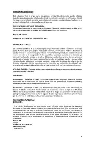 3
HEMOGRAMA DEFINICIÓN:
Es la lectura de un frotis de sangre: resume una apreciación semi cuantitativa de elementos figurados (eritrocitos,
leucocitos yplaquetas), porcentual de los leucocitos (fórmula leucocitoria) y cualitativa (morfología de ellos.)El
hemograma normal traduce la normalidad anatomofisiológica de los centros hematopoyéticos y el equilibrio entre la
producciónydestruccióndeloselementosfiguradosdela sangre.
RECUENTO LEUCOCITARIO DEFINICIÓN:
Corresponde al número total de leucocitos por mm3 de sangre. Para esto la muestra de sangre es diluida con un
reactivoqueescapazdelisarloseritrocitos,peronolosleucocitosoeritrocitos nucleados.
MUESTRA: Sangre
VALOR DE REFERENCIA: 4.000-10.000 X mm3
SIGNIFICADO CLÍNICO:
Las variaciones cuantitativas de los leucocitos se producen por mecanismos centrales y periféricos asociados
como: Aumento de la producción o maduración acelerada, disminución o inhibición de ella sin o
con hiperplasia de los elementos progenitores. Hemoconcentración y hemodilución. Vaciamiento de la
reserva medular y de marginación de los neutrófilos vasculares, aumento de la destrucción y/o
eliminación. Los leucocitos participan en la defensa del organismo contra microorganismos foráneos agresores o
agentes nocivos: bacterias, virus, hongos y protozoos. Los monocitos son macrófagos, fagocitan y destruyen células
normales alteradas, patológicas o envejecidas, protozoos y hongos: además, elaboran los antígenos que los
linfocitos utilizan para fabricar los anticuerpos; los neutrófilos son bactericidas. Los linfocitos T están
encargadosdelainmunidadcelularmediantelinfokinasydelohumoral los B, por intermedio de anticuerpos.
UTILIDAD CLÍNICA: Evaluación de infecciones agudas localizadas: flegmones, abscesos, amigdalitis, erisipelas,
neumonías,peritonitis;ysistémicas.
VARIABLES:
Aumentados: Generalmente es debido a un aumento de los neutrófilos. Hay mayor tendencia a aparecer
leucocitosis en las infecciones por coccus, sobre todo por gérmenes de supuración (estrepto y
estafilococo):asícomotambiénmeningococo,neumococo,etc.
Disminuidos: Generalmente se debe a una disminución de la serie granulocítica. En las infecciones por
bacilos de Eberth, bacilos Coli, hay tendencia a la leucopenia, pero no es regla; en la TBC, Fiebre
Tifoidea, después de una leucocitosis inicial discreta: la mayoría de las drogas son potencialmente depresores
de la granulopoyesis neutrófica, pudiendo algunas de ellas llegar aún a determinar agranulocitosis
por Ej.: mayoría de antibióticos, sulfas, anticonvulsionantes,antimicóticos,etc.
RECUENTO DE PLAQUETAS
DEFINICIÓN:
Es el número de plaquetas que se encuentra en un milímetro cúbico de sangre. Las plaquetas o
trombocitos son fragmentos celulares anucleados y granulares en forma de disco. Una tercera parte está
ubicada en el bazo y el resto en la circulación sanguínea. Tienen una función muy importante en el
mecanismo de la coagulación y hemostasia, que resulta de la capacidad de adhesión y agregación
de las plaquetas para taponar pequeñas rupturas de los vasos sanguíneos. Por lo anterior, el
aumento o disminución en su recuento, es esencial en la determinación de un trastorno de la
coagulación.
MUESTRA:
Sangre
VALOR DE REFERENCIA:
150-400.000*mm3
VARIABLES:
 