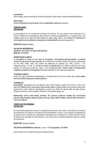4
Aumentado:
Hemorragias; anemia hemolítica; anemia ferropénica; tuberculosis; trastornosmieloproliferativos.
Disminuido:
Púrpuratrobocitopénica;leucemiaaguda;anemiamegaloblástica;aspirinaindometacina.
HEMOGLOBINA
DEFINICIÓN:
La hemoglobina es el componente principal del eritrocito. Es una proteína que transporta O2 y
CO2.La molécula de hemoglobina (dos pares de cadenas polipeptídicas) y 4 grupos Hem, que
contienen cada uno un átomo de hierro ferroso los cuales puede unirse a una molécula de O2formando la
oxihemoglobinalacuálseráliberadaytransportadaalosdiferentestejidosdenuestro organismo.
MUESTRA: Suero oPlasma
VALOR DE REFERENCIA:
Hombres: 13-17 gr% 12-14 gr/ valor general
Mujeres: 12-15 gr%
SIGNIFICADO CLÍNICO:
La hemoglobina en sangre es una mezcla de hemoglobina, oxihemoglobina,carboxihemoglobina y cantidades
menores de otras formas de estos pigmentos. En condiciones normales existen tres formas moleculares
de Hb, HbA, HbA2, HbF; sus valores de referencia en adultos son: 96%, 3-3.5%, y 1%
respectivamente. La HbF es normal en la etapa de desarrollo fetal, en un 98%.La alteración de estos
valores de referencia puede dar lugar a una hemoglobinopatía. Existen también hemoglobinopatías
congénitas,poraparicióndehemoglobinasanormales (defectos en las cadenas de globina)
UTILIDAD CLÍNICA:
Junto con otros parámetros hematológicos, la determinación de Hb se utiliza para evaluar estados
anémicos,pérdidassanguíneas,hemólisis,policitemia.
VARIABLES:
Aumentada: Superproducción de glóbulos rojos. Este trastorno puede ser primario, como es el
caso de la Policitemia Vera, o secundaria a ciertos tumores renales u ováricos: Cólera mononucleosis infecciosa,
hiperfunción cortico adrenal, deshidratación, anemia por déficit de vitamina B6, Sinusitis crónica,
Enfisema pulmonar, Asma, diarrea, Peritonitis, Pancreatitis aguda, etc.
Disminuida: Anemia; Fiebre tifoidea; Amebiasis: TBC pulmonar, Septicemia; Hepatitis viral; mononucleosis
infecciosa; Sífilis; Neoplasia maligna de esófago, estómago, hígado: Mielomamúltiple; Leucemia; déficit de vitamina C,
Tiamina;Hemofiliaetc.
TIEMPO DE PROTOMBINA
DEFINICIÓN:
Es una prueba global para evaluar la coagulación extrínseca, que mide la velocidad de conversión
de protombina en trombina en presencia de tromboplastina y calcio, y que requiere la integridad de
la mayoría de los factores de coagulación dependiente de la vitamina K, el factor VIII es el factor
limitante en la velocidad de este proceso y, por tanto tiene la máxima influencia sobre los niveles
de protombina.
MUESTRA: Sangre nitratada.
VALOR DE REFERENCIA: Hombre y mujer. 11-15 segundos y 70-100%
Estos valores son inversamente proporcionales entre sí.
 