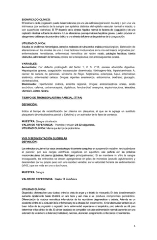 5
SIGNIFICADO CLÍNICO:
El fenómeno de la coagulación puede desencadenarse por una vía extrínseca (porlesión tisular) o por una vía
intrínseca (por contacto de la sangre con epitelios distintos del epitelio vascular normal e intacto, o
con superficies extrañas) El TP depende de la síntesis hepática normal de factores de coagulación y de una
captación intestinal suficiente de vitamina K. Las alteraciones parenquimatosas hepáticas graves, pueden provocar un
alargamientodeltiempodeprotombinadebidoaunasíntesisdeficientedelasproteínasdelacoagulación.
UTILIDAD CLÍNICA:
Estudios de problemas hemorrágicos, como los realizados de rutina en los análisis prequirúrgicos. Detección de
alteraciones en los niveles de uno o más factores involucrados en la vía extrínseca originadas por:
enfermedades hereditarias, enfermedad hemolítica del recién nacido, patologías hepáticas, ictericia
obstructiva,administracióndefármacos,control de la terapéutica con anticoagulantes orales.
VARIABLES:
Aumentado: Por defecto prolongado del factor 1, 2, 5, 7,10, escasa absorción digestiva,
Hepatopatías graves, coagulación intravascular diseminada, fibrinogeno-lisis, hipervitaminosis A,
cáncer de cabeza de páncreas, síndrome de Reye, Septicemia, eclampsia, lupus eritematoso
sistémico, enfermedad celiaca. Drogas: Agentes anestésicos, eritromicina, dextrano, glucagón,
clortetraciclina.
Disminuido: Hiperfunción ovárica, enteritis regional, Drogas: anticonceptivos orales, ácido
ascórbico, cafeína, carbamacepina, digitalicos, fenobarbital, reserpina, espironolactona, tetraciclina,
vitaminaK,xantina,nicotina.
TIEMPO DE TROMBOPLASTINA PARCIAL (TTPA)
DEFINICIÓN:
Indica el tiempo de recalcificación del plasma sin plaquetas, al que se le agrega un sustituto
plaquetario (tromboblastina parcial o Cefalina) y un activador de la fase de contacto.
MUESTRA: Sangre citratisada.
VALOR DE REFERENCIA: Hombre y mujer: 24-32 segundos.
UTILIDAD CLÍNICA: Mismaquetiempodeprotrombina.
VHS O SEDIMENTACIÓN GLOBULAR
DEFINICIÓN:
Los eritrocitoscirculanenlosvasosarrastradosporlacorrientesanguíneaensuspensión estable, rechazándose
al parecer, por sus cargas eléctricas negativas en equilibrio casi perfecto con las proteínas
macromoleculares del plasma (globulinas, fibrinógeno principalmente.) Si se mantiene in Vitro la sangre
incoagulable, los eritrocitos se atraen agregándose en pilas de monedas (pseudo aglutinación) y
descienden por su propio peso con una rapidez variable; es la velocidad horaria de sedimentación
(VHS,) que se mide en uno o dos horas.
MUESTRA: Sangre
VALOR DE REFERENCIA: Hasta 10 mm/hora
UTILIDAD CLÍNICA:
Diagnóstico diferencial en caso dudoso entre las crisis de angor y el infarto de micocardio. En éste la sedimentación
aumenta rápidamente hasta 20-40ml, en una hora y aún más si se produce compromiso pericárdico.
Diferenciación de cuadros reumáticos inflamatorios de los reumáticos degenerativos o artrosis. Además es un
excelentecontroldelaevolución dela enfermedad yde la eficaciadel tratamiento. En la tuberculosis tambiénes un
buen índice de la progresión o regresión de la enfermedad espontánea o terapéutica, pero además es útil para
determinar el tipo clínico de ella. El cáncer localizado es compatible con una sedimentación normal (aumenta con una
extensióndevecindadoadistancia(metástasis),necrosis,ulceración,sangramientooinfeccionesconcomitantes.
 