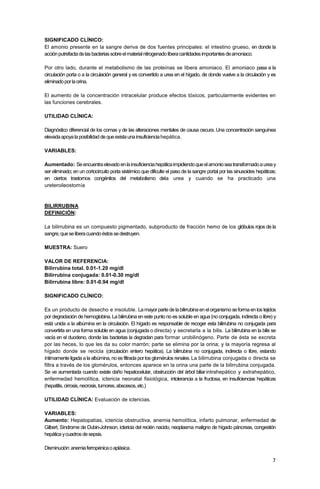 7
SIGNIFICADO CLÍNICO:
El amonio presente en la sangre deriva de dos fuentes principales: el intestino grueso, en donde la
acciónputrefactadelasbacteriassobreelmaterialnitrogenadoliberacantidadesimportantesdeamoniaco.
Por otro lado, durante el metabolismo de las proteínas se libera amoniaco. El amoniaco pasa a la
circulación porta o a la circulación general y es convertido a urea en el hígado, de donde vuelve a la circulación y es
eliminadoporlaorina.
El aumento de la concentración intracelular produce efectos tóxicos, particularmente evidentes en
las funciones cerebrales.
UTILIDAD CLÍNICA:
Diagnóstico diferencial de los comas y de las alteraciones mentales de causa oscura. Una concentración sanguínea
elevadaapoyalaposibilidaddequeexistaunainsuficienciahepática.
VARIABLES:
Aumentado: Seencuentraelevadoenlainsuficienciahepáticaimpidiendoqueelamonioseatransformadoaureay
ser eliminado; en un cortocircuito porta sistémico que dificulte el paso de la sangre portal por las sinusoides hepáticas;
en ciertos trastornos congénitos del metabolismo dela urea y cuando se ha practicado una
ureteroileostomía
BILIRRUBINA
DEFINICIÓN:
La bilirrubina es un compuesto pigmentado, subproducto de fracción hemo de los glóbulos rojos de la
sangre,queseliberacuandoéstossedestruyen.
MUESTRA: Suero
VALOR DE REFERENCIA:
Bilirrubina total. 0.01-1.20 mg/dl
Bilirrubina conjugada: 0.01-0.30 mg/dl
Bilirrubina libre: 0.01-0.94 mg/dl
SIGNIFICADO CLÍNICO:
Es un producto de desecho e insoluble. Lamayorpartedelabilirrubinaen elorganismoseformaenlos tejidos
por degradación de hemoglobina. La bilirrubina en este punto no es soluble en agua (no conjugada, indirecta o libre) y
está unida a la albúmina en la circulación. El hígado es responsable de recoger esta bilirrubina no conjugada para
convertirla en una forma soluble en agua (conjugada o directa) y secretarla a la bilis. La bilirrubina en la bilis se
vacía en el duodeno, donde las bacterias la degradan para formar urobilinógeno. Parte de ésta se excreta
por las heces, lo que les da su color marrón; parte se elimina por la orina; y la mayoría regresa al
hígado donde se recicla (circulación entero hepática). La bilirrubina no conjugada, indirecta o libre, estando
íntimamente ligada a la albúmina, no es filtrada por los glomérulos renales. La bilirrubina conjugada o directa se
filtra a través de los glomérulos, entonces aparece en la orina una parte de la bilirrubina conjugada.
Se ve aumentada cuando existe daño hepatocelular, obstrucción del árbol biliarintrahepático y extrahepático,
enfermedad hemolítica, ictericia neonatal fisiológica, intolerancia a la fructosa, en insuficiencias hepáticas
(hepatitis,cirrosis,necrosis,tumores,abscesos,etc.)
UTILIDAD CLÍNICA: Evaluación de ictericias.
VARIABLES:
Aumento: Hepatopatías, ictericia obstructiva, anemia hemolítica, infarto pulmonar, enfermedad de
Gilbert, Síndrome de Dubin-Johnson, ictericia del recién nacido, neoplasma maligno de hígado páncreas, congestión
hepáticaycuadrosdesepsis.
Disminución:anemiaferropénicaoaplásica.
 