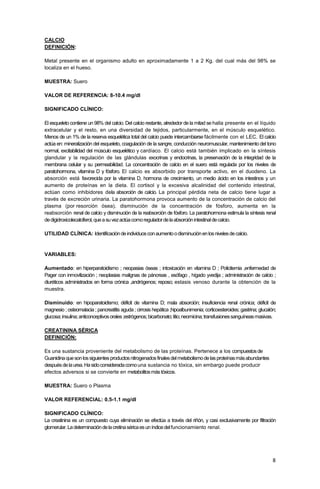 8
CALCIO
DEFINICIÓN:
Metal presente en el organismo adulto en aproximadamente 1 a 2 Kg. del cual más del 98% se
localiza en el hueso.
MUESTRA: Suero
VALOR DE REFERENCIA: 8-10.4 mg/dl
SIGNIFICADO CLÍNICO:
El esqueleto contiene un 98% del calcio. Del calcio restante, alrededor de la mitad se halla presente en el líquido
extracelular y el resto, en una diversidad de tejidos, particularmente, en el músculo esquelético.
Menos de un 1% de la reserva esquelética total del calcio puede intercambiarse fácilmente con el LEC. El calcio
actúa en: mineralización del esqueleto, coagulación de la sangre, conducción neuromuscular, mantenimiento del tono
normal, excitabilidad del músculo esquelético y cardíaco. El calcio está también implicado en la síntesis
glandular y la regulación de las glándulas exocrinas y endocrinas, la preservación de la integridad de la
membrana celular y su permeabilidad. La concentración de calcio en el suero está regulada por los niveles de
paratohormona, vitamina D y fósforo. El calcio es absorbido por transporte activo, en el duodeno. La
absorción está favorecida por la vitamina D, hormona de crecimiento, un medio ácido en los intestinos y un
aumento de proteínas en la dieta. El cortisol y la excesiva alcalinidad del contenido intestinal,
actúan como inhibidores dela absorción de calcio. La principal pérdida neta de calcio tiene lugar a
través de excreción urinaria. La paratohormona provoca aumento de la concentración de calcio del
plasma (por resorción ósea), disminución de la concentración de fósforo, aumenta en la
reabsorción renal de calcio y disminución de la reabsorción de fósforo. La paratohormona estimula la síntesis renal
dedigidroxicolecalciferol,queasuvezactúacomoreguladordelaabsorciónintestinaldecalcio.
UTILIDAD CLÍNICA: Identificacióndeindividuosconaumentoodisminuciónenlosnivelesdecalcio.
VARIABLES:
Aumentado: en hiperparatoidismo ; neopasias óseas ; intoxicación en vitamina D ; Policitemia ,enfermedad de
Pager con inmovilización ; neoplasias malignas de páncreas , esófago , hígado yvedija ; administración de calcio ;
diuréticos administrados en forma crónica ,andrógenos; reposo; estasis venoso durante la obtención de la
muestra.
Disminuido: en hipoparatoidismo; déficit de vitamina D; mala absorción; insuficiencia renal crónica; déficit de
magnesio ; osteomalacia ; pancreatitis aguda ; cirrosis hepática ;hipoalbunimenia; corticoesteroides; gastrina; glucalón;
glucosa;insulina;anticonceptivosorales;estrógenos;bicarbonato;litio;neomicina;transfusionessanguíneasmasivas.
CREATININA SÉRICA
DEFINICIÓN:
Es una sustancia proveniente del metabolismo de las proteínas. Pertenece a los compuestosde
Guanidinaquesonlossiguientesproductosnitrogenadosfinalesdelmetabolismodelasproteínasmásabundantes
despuésdelaurea.Hasidoconsideradacomouna sustancia no tóxica, sin embargo puede producir
efectos adversos si se convierte en metabolitosmástóxicos.
MUESTRA: Suero o Plasma
VALOR REFERENCIAL: 0.5-1.1 mg/dl
SIGNIFICADO CLÍNICO:
La creatinina es un compuesto cuya eliminación se efectúa a través del riñón, y casi exclusivamente por filtración
glomerular.Ladeterminacióndelacretinaséricaesuníndicedelfuncionamiento renal.
 