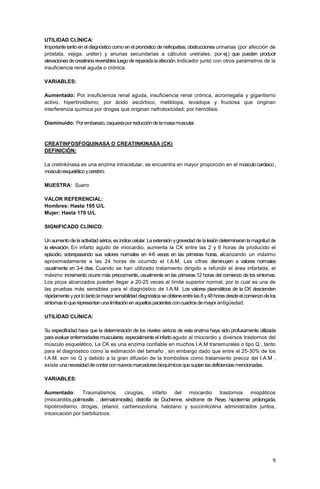 9
UTILIDAD CLÍNICA:
Importante tanto en el diagnóstico como en el pronóstico de nefropatías, obstrucciones urinarias (por afección de
próstata, vejiga, uréter) y anurias secundarias a cálculos uretrales, por ej.) que pueden producir
elevacionesdecreatininareversibles luegodereparadalaafección.Indicador junto con otros parámetros de la
insuficiencia renal aguda o crónica.
VARIABLES:
Aumentado: Por insuficiencia renal aguda, insuficiencia renal crónica, acromegalia y gigantismo
activo, hipertiroidismo; por ácido ascórbico, metildopa, levadopa y fructosa que originan
interferencia química por drogas que originan nefrotoxicidad; por hemólisis.
Disminuido: Porembarazo,caquexiaporreduccióndelamasamuscular.
CREATINFOSFOQUINASA O CREATINKINASA (CK)
DEFINICIÓN:
La cretinkinasa es una enzima intracelular, se encuentra en mayor proporción en el músculocardiaco,
músculoesqueléticoycerebro.
MUESTRA: Suero
VALOR REFERENCIAL:
Hombres: Hasta 195 U/L
Mujer: Hasta 170 U/L
SIGNIFICADO CLÍNICO:
Un aumento de la actividad sérica, es índicecelular. La extensión ygravedad de la lesión determinaran lamagnitud de
la elevación. En infarto agudo de miocardio, aumenta la CK entre las 2 y 6 horas de producido el
episodio, sobrepasando sus valores normales en 4-6 veces en las primeras horas, alcanzando un máximo
aproximadamente a las 24 horas de ocurrido el I.A.M. Las cifras disminuyen a valores normales
usualmente en 3-4 días. Cuando se han utilizado tratamiento dirigido a refundir el área infartada, el
máximo incremento ocurre más precozmente, usualmente en las primeras 12 horas del comienzo de los síntomas.
Los picos alcanzados pueden llegar a 20-25 veces al límite superior normal, por lo cual es una de
las pruebas más sensibles para el diagnóstico de I.A.M. Los valores plasmáticos de la CK descienden
rápidamente yporlotantolamayorsensibilidaddiagnósticaseobtieneentrelas 8 y48horas desdeelcomienzodelos
síntomasloquerepresentanunalimitaciónenaquellospacientesconcuadrosdemayorantigüedad.
UTILIDAD CLÍNICA:
Su especificidad hace que la determinación de los niveles séricos de esta enzima haya sido profusamente utilizada
para evaluar enfermedades musculares, especialmente el infarto agudo al miocardio y diversos trastornos del
músculo esquelético. La CK es una enzima confiable en muchos I.A.M transmurales o tipo Q , tanto
para el diagnóstico como la estimación del tamaño , sin embargo dado que entre el 25-30% de los
I.A.M. son no Q y debido a la gran difusión de la trombolisis como tratamiento precoz del I.A.M ,
existe unanecesidaddecontarconnuevosmarcadoresbioquímicosquesuplanlasdeficienciasmencionadas.
VARIABLES:
Aumentado: Traumatismos, cirugías, infarto del miocardio trastornos miopáticos
(miocarditis,polimiositis , dermatomiositis), distrofia de Duchenne, síndrome de Reye, hipotermia prolongada,
hipotiroidismo, drogas, (etanol, carbenozolona, halotano y succinilcolina administrados juntos,
intoxicación por barbitúricos.
 