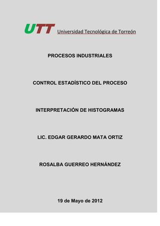 UTT      Universidad Tecnológica de Torreón



     PROCESOS INDUSTRIALES




 CONTROL ESTADÍSTICO DEL PROCESO




 INTERPRETACIÓN DE HISTOGRAMAS




  LIC. EDGAR GERARDO MATA ORTIZ




   ROSALBA GUERREO HERNÁNDEZ




         19 de Mayo de 2012
 