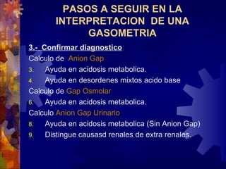 3.-  Confirmar diagnostico : Calculo de  Anion Gap   Ayuda en acidosis metabolica. Ayuda en desordenes mixtos acido base Calc ulo de  Gap   Osmolar Ayuda en acidosis metabolica. Calcul o   Anion Gap   Urinar io   Ayuda en acidosis metabolica (Sin Anion Gap) Distingue causasd renales de extra renales. PASOS A SEGUIR EN LA INTERPRETACION  DE UNA GASOMETRIA 